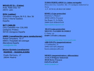 MIGUELEZ S.L. (Cables) Avda. Pablo Díez 157 24010  León ECN (cables) Carretera vergara,36 P.O. Box 36 01013 Vitoria-Gasteiz España RCT CABLES Ctra Castellón Km 226,900  (polígono Prides)  50720 Zaragoza España UNEX (canalización para conductores) Rafael Campalans, 15-17 08903 L'Hospitalet del Llobregat  (Barcelona) España [email_address] bticino Quintela (canalización) TUBOS PERFILADOS S.A. (tubos corrugado)   Dirección Ctra. Castellón  Km. 15.5 polígono industrial La Noria C.P. 50730 EL BURGO DE EBRO   HIMEL (Cajas protección) Estartetxe 5, Planta 4 48940 LEIOA (Vizcaya) San Roque 15, 3o Drcha. 20009 SAN SEBASTIAN [email_address] SEAVI (cajas protección)   MIGUEL FAJARDO RAMIREZ C/ Oeste, s/n 03409 CAÑADA (Alicante)     [email_address]   http://www.seavi.com ABB ESPAÑA (magnetotérmicos) c/ Carabanchel, 35 28902 GETAFE (Madrid) [email_address] MEDEX (magnetotérmicos y diferenciales) Aresti, 8 (Polígono Industrial) 48160 Derio (Vizcaya) ESPAÑA-SPAIN [email_address] Prado Merínero, 17 28044 Madrid MADRID - GUADALAJARA 