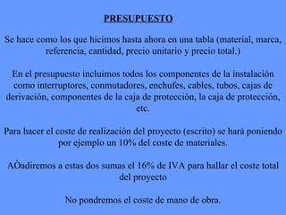 PRESUPUESTO Se hace como los que hicimos hasta ahora en una tabla (material, marca, referencia, cantidad, precio unitario y precio total.) En el presupuesto incluimos todos los componentes de la instalación como interruptores, conmutadores, enchufes, cables, tubos, cajas de derivación, componentes de la caja de protección, la caja de protección, etc. Para hacer el coste de realización del proyecto (escrito) se hará poniendo por ejemplo un 10% del coste de materiales. Añadiremos a estas dos sumas el 16% de IVA para hallar el coste total del proyecto No pondremos el coste de mano de obra. 