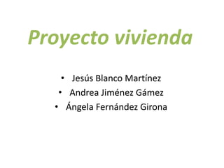 Proyecto vivienda
• Jesús Blanco Martínez
• Andrea Jiménez Gámez
• Ángela Fernández Girona
 
