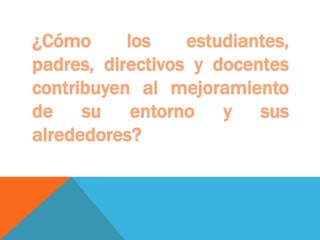 ¿Cómo      los    estudiantes,
padres, directivos y docentes
contribuyen al mejoramiento
de su entorno y sus
alrededores?
 