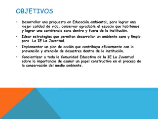 OBJETIVOS
•   Desarrollar una propuesta en Educación ambiental, para lograr una
    mejor calidad de vida, conservar agradable el espacio que habitamos
    y lograr una convivencia sana dentro y fuera de la institución.
•   Idear estrategias que permitan desarrollar un ambiente sano y limpio
    para La IE La Juventud.
•   Implementar un plan de acción que contribuya eficazmente con la
    prevención y atención de desastres dentro de la institución.
•   Concientizar a toda la Comunidad Educativa de la IE La Juventud
    sobre la importancia de asumir un papel constructivo en el proceso de
    la conservación del medio ambiente.
 