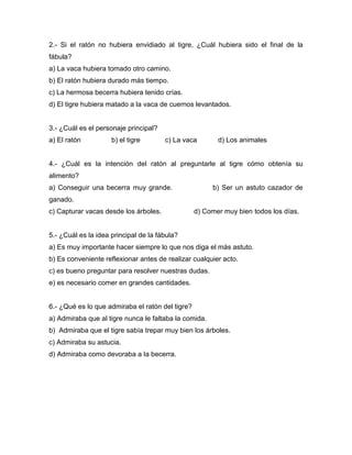 2.- Si el ratón no hubiera envidiado al tigre, ¿Cuál hubiera sido el final de la
fábula?
a) La vaca hubiera tomado otro camino.
b) El ratón hubiera durado más tiempo.
c) La hermosa becerra hubiera tenido crías.
d) El tigre hubiera matado a la vaca de cuernos levantados.


3.- ¿Cuál es el personaje principal?
a) El ratón          b) el tigre       c) La vaca        d) Los animales


4.- ¿Cuál es la intención del ratón al preguntarle al tigre cómo obtenía su
alimento?
a) Conseguir una becerra muy grande.                   b) Ser un astuto cazador de
ganado.
c) Capturar vacas desde los árboles.              d) Comer muy bien todos los días.


5.- ¿Cuál es la idea principal de la fábula?
a) Es muy importante hacer siempre lo que nos diga el más astuto.
b) Es conveniente reflexionar antes de realizar cualquier acto.
c) es bueno preguntar para resolver nuestras dudas.
e) es necesario comer en grandes cantidades.


6.- ¿Qué es lo que admiraba el ratón del tigre?
a) Admiraba que al tigre nunca le faltaba la comida.
b) Admiraba que el tigre sabía trepar muy bien los árboles.
c) Admiraba su astucia.
d) Admiraba como devoraba a la becerra.
 