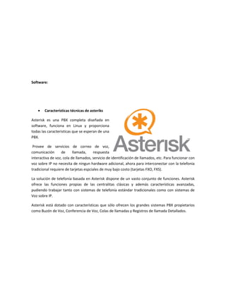 Software:




        Características técnicas de asteriks

Asterisk es una PBX completa diseñada en
software, funciona en Linux y proporciona
todas las caracteristicas que se esperan de una
PBX.

 Provee de servicios de correo de voz,
comunicación      de      llamada,    respuesta
interactiva de voz, cola de llamados, servicio de identificación de llamados, etc. Para funcionar con
voz sobre IP no necesita de ningun hardware adicional, ahora para interconectar con la telefonia
tradicional requiere de tarjetas espciales de muy bajo costo (tarjetas FXO, FXS).

La solución de telefonía basada en Asterisk dispone de un vasto conjunto de funciones. Asterisk
ofrece las funciones propias de las centralitas clásicas y además características avanzadas,
pudiendo trabajar tanto con sistemas de telefonía estándar tradicionales como con sistemas de
Voz sobre IP.

Asterisk está dotado con características que sólo ofrecen los grandes sistemas PBX propietarios
como Buzón de Voz, Conferencia de Voz, Colas de llamadas y Registros de llamada Detallados.
 