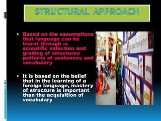  Based on the assumptions
that language can be
learnt through :a
scientific selection and
grading of structures
patterns of sentences and
vocabulary
 It is based on the belief
that in the learning of a
foreign language, mastery
of structure is important
than the acquisition of
vocabulary
 