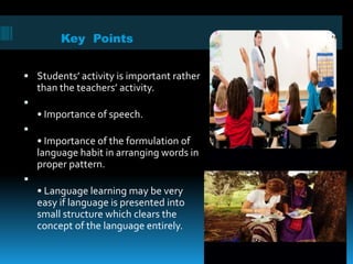 Key Points
 Students’ activity is important rather
than the teachers’ activity.

• Importance of speech.

• Importance of the formulation of
language habit in arranging words in
proper pattern.

• Language learning may be very
easy if language is presented into
small structure which clears the
concept of the language entirely.
 
