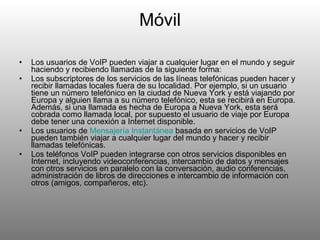 Móvil Los usuarios de VoIP pueden viajar a cualquier lugar en el mundo y seguir haciendo y recibiendo llamadas de la siguiente forma: Los subscriptores de los servicios de las líneas telefónicas pueden hacer y recibir llamadas locales fuera de su localidad. Por ejemplo, si un usuario tiene un número telefónico en la ciudad de Nueva York y está viajando por Europa y alguien llama a su número telefónico, esta se recibirá en Europa. Además, si una llamada es hecha de Europa a Nueva York, esta será cobrada como llamada local, por supuesto el usuario de viaje por Europa debe tener una conexión a Internet disponible. Los usuarios de  Mensajería   Instantánea  basada en servicios de VoIP pueden también viajar a cualquier lugar del mundo y hacer y recibir llamadas telefónicas. Los teléfonos VoIP pueden integrarse con otros servicios disponibles en Internet, incluyendo videoconferencias, intercambio de datos y mensajes con otros servicios en paralelo con la conversación, audio conferencias, administración de libros de direcciones e intercambio de información con otros (amigos, compañeros, etc). 