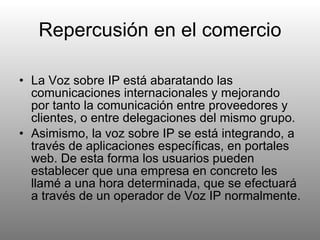 Repercusión en el comercio La Voz sobre IP está abaratando las comunicaciones internacionales y mejorando por tanto la comunicación entre proveedores y clientes, o entre delegaciones del mismo grupo. Asimismo, la voz sobre IP se está integrando, a través de aplicaciones específicas, en portales web. De esta forma los usuarios pueden establecer que una empresa en concreto les llamé a una hora determinada, que se efectuará a través de un operador de Voz IP normalmente. 