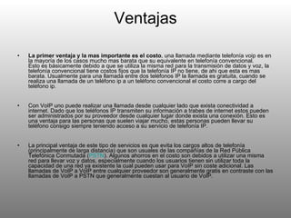 Ventajas La primer ventaja y la mas importante es el costo , una llamada mediante telefonía voip es en la mayoría de los casos mucho mas barata que su equivalente en telefonía convencional.  Esto es básicamente debido a que se utiliza la misma red para la transmisión de datos y voz, la telefonía convencional tiene costos fijos que la telefonía IP no tiene, de ahi que esta es mas barata. Usualmente para una llamada entre dos teléfonos IP la llamada es gratuita, cuando se realiza una llamada de un teléfono ip a un teléfono convencional el costo corre a cargo del teléfono ip.  Con VoIP uno puede realizar una llamada desde cualquier lado que exista conectividad a internet. Dado que los teléfonos IP transmiten su información a trabes de internet estos pueden ser administrados por su proveedor desde cualquier lugar donde exista una conexión. Esto es una ventaja para las personas que suelen viajar mucho, estas personas pueden llevar su teléfono consigo siempre teniendo acceso a su servicio de telefonía IP.  La principal ventaja de este tipo de servicios es que evita los cargos altos de telefonía (principalmente de larga distancia) que son usuales de las compañías de la Red Pública Telefónica Conmutada ( PSTN ). Algunos ahorros en el costo son debidos a utilizar una misma red para llevar voz y datos, especialmente cuando los usuarios tienen sin utilizar toda la capacidad de una red ya existente la cual pueden usar para VoIP sin coste adicional. Las llamadas de VoIP a VoIP entre cualquier proveedor son generalmente gratis en contraste con las llamadas de VoIP a PSTN que generalmente cuestan al usuario de VoIP. 