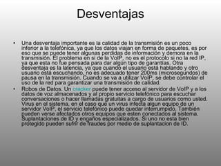 Desventajas Una desventaja importante es la calidad de la transmisión es un poco inferior a la telefónica, ya que los datos viajan en forma de paquetes, es por eso que se puede tener algunas perdidas de información y demora en la transmisión. El problema en si de la VoIP, no es el protocolo si no la red IP, ya que esta no fue pensada para dar algún tipo de garantías. Otra desventaja es la latencia, ya que cuando el usuario está hablando y otro usuario está escuchando, no es adecuado tener 200ms (microsegundos) de pausa en la transmisión. Cuando se va a utilizar VoIP, se debe controlar el uso de la red para garantizar una transmisión de calidad. Robos de Datos. Un  cracker  puede tener acceso al servidor de VoIP y a los datos de voz almacenados y al propio servicio telefónico para escuchar conversaciones o hacer llamadas gratuitas a cargo de usuarios como usted. Virus en el sistema, en el caso que un virus infecta algun equipo de un servidor VoIP, el servicio telefónico puede quedar interrumpido. También pueden verse afectados otros equipos que esten conectados al sistema. Suplantaciones de ID y engaños especializados. Si uno no esta bien protegido pueden sufrir de fraudes por medio de suplantacion de ID. 
