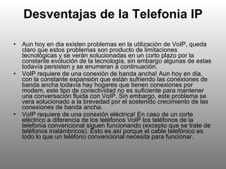 Desventajas de la Telefonia IP Aun hoy en dia existen problemas en la utilización de VoIP, queda claro que estos problemas son producto de limitaciones tecnológicas y se verán solucionadas en un corto plazo por la constante evolución de la tecnología, sin embargo algunas de estas todavía persisten y se enumeran a continuación. VoIP requiere de una conexión de banda ancha! Aun hoy en dia, con la constante expansión que están sufriendo las conexiones de banda ancha todavía hay hogares que tienen conexiones por modem, este tipo de conectividad no es suficiente para mantener una conversación fluida con VoIP. Sin embargo, este problema se vera solucionado a la brevedad por el sostenido crecimiento de las conexiones de banda ancha. VoIP requiere de una conexión eléctrica! En caso de un corte eléctrico a diferencia de los teléfonos VoIP los teléfonos de la telefonía convencional siguen funcionando (excepto que se trate de teléfonos inalámbricos). Esto es así porque el cable telefónico es todo lo que un teléfono convencional necesita para funcionar. 