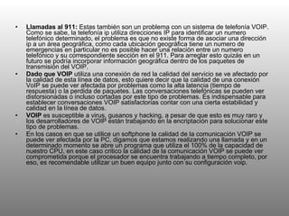 Llamadas al 911:  Estas también son un problema con un sistema de telefonía VOIP. Como se sabe, la telefonía ip utiliza direcciones IP para identificar un numero telefónico determinado, el problema es que no existe forma de asociar una dirección ip a un área geográfica, como cada ubicación geográfica tiene un numero de emergencias en particular no es posible hacer una relación entre un numero telefónico y su correspondiente sección en el 911. Para arreglar esto quizás en un futuro se podría incorporar información geográfica dentro de los paquetes de transmisión del VOIP. Dado que VOIP  utiliza una conexión de red la calidad del servicio se ve afectado por la calidad de esta línea de datos, esto quiere decir que la calidad de una conexión VoIP se puede ver afectada por problemas como la alta latencia (tiempo de respuesta) o la perdida de paquetes. Las conversaciones telefónicas se pueden ver distorsionadas o incluso cortadas por este tipo de problemas. Es indispensable para establecer conversaciones VOIP satisfactorias contar con una cierta estabilidad y calidad en la línea de datos. VOIP  es susceptible a virus, gusanos y hacking, a pesar de que esto es muy raro y los desarrolladores de VOIP están trabajando en la encriptación para solucionar este tipo de problemas. En los casos en que se utilice un softphone la calidad de la comunicación VOIP se puede ver afectada por la PC, digamos que estamos realizando una llamada y en un determinado momento se abre un programa que utiliza el 100% de la capacidad de nuestro CPU, en este caso critico la calidad de la comunicación VOIP se puede ver comprometida porque el procesador se encuentra trabajando a tiempo completo, por eso, es recomendable utilizar un buen equipo junto con su configuración voip. 