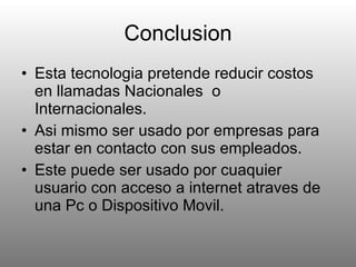 Conclusion Esta tecnologia pretende reducir costos en llamadas Nacionales  o Internacionales. Asi mismo ser usado por empresas para estar en contacto con sus empleados. Este puede ser usado por cuaquier usuario con acceso a internet atraves de una Pc o Dispositivo Movil. 