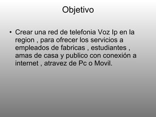 Objetivo Crear una red de telefonia Voz Ip en la region , para ofrecer los servicios a empleados de fabricas , estudiantes , amas de casa y publico con conexión a internet , atravez de Pc o Movil. 
