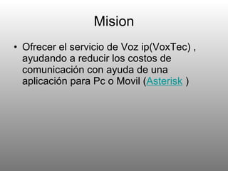 Mision Ofrecer el servicio de Voz ip(VoxTec) , ayudando a reducir los costos de comunicación con ayuda de una aplicación para Pc o Movil ( Asterisk   ) 