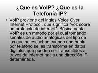 ¿Que es VoIP? ¿Que es la Telefonía IP? VoIP proviene del ingles Voice Over Internet Protocol, que significa "voz sobre un protocolo de internet". Básicamente VoIP es un método por el cual tomando señales de audio analógicas del tipo de las que se escuchan cuando uno habla por teléfono se las transforma en datos digitales que pueden ser transmitidos a traves de internet hacia una dirección IP determinada.  