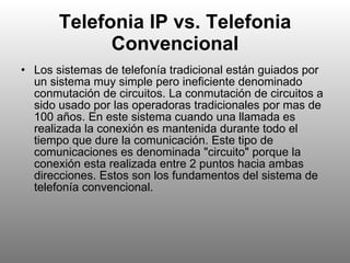 Telefonia IP vs. Telefonia Convencional Los sistemas de telefonía tradicional están guiados por un sistema muy simple pero ineficiente denominado conmutación de circuitos. La conmutación de circuitos a sido usado por las operadoras tradicionales por mas de 100 años. En este sistema cuando una llamada es realizada la conexión es mantenida durante todo el tiempo que dure la comunicación. Este tipo de comunicaciones es denominada "circuito" porque la conexión esta realizada entre 2 puntos hacia ambas direcciones. Estos son los fundamentos del sistema de telefonía convencional.  