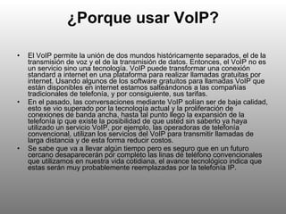 ¿Porque usar VoIP? El VoIP permite la unión de dos mundos históricamente separados, el de la transmisión de voz y el de la transmisión de datos. Entonces, el VoIP no es un servicio sino una tecnología. VoIP puede transformar una conexión standard a internet en una plataforma para realizar llamadas gratuitas por internet. Usando algunos de los software gratuitos para llamadas VoIP que están disponibles en internet estamos salteándonos a las compañías tradicionales de telefonía, y por consiguiente, sus tarifas. En el pasado, las conversaciones mediante VoIP solían ser de baja calidad, esto se vio superado por la tecnología actual y la proliferación de conexiones de banda ancha, hasta tal punto llego la expansión de la telefonía ip que existe la posibilidad de que usted sin saberlo ya haya utilizado un servicio VoIP, por ejemplo, las operadoras de telefonía convencional, utilizan los servicios del VoIP para transmitir llamadas de larga distancia y de esta forma reducir costos. Se sabe que va a llevar algún tiempo pero es seguro que en un futuro cercano desaparecerán por completo las linas de teléfono convencionales que utilizamos en nuestra vida cotidiana, el avance tecnológico indica que estas serán muy probablemente reemplazadas por la telefonía IP. 
