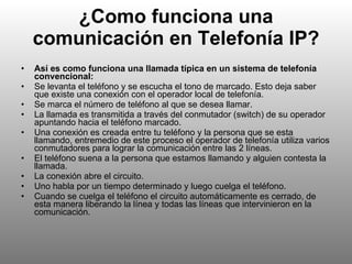 ¿Como funciona una comunicación en Telefonía IP? Así es como funciona una llamada típica en un sistema de telefonía convencional: Se levanta el teléfono y se escucha el tono de marcado. Esto deja saber que existe una conexión con el operador local de telefonía. Se marca el número de teléfono al que se desea llamar. La llamada es transmitida a través del conmutador (switch) de su operador apuntando hacia el teléfono marcado. Una conexión es creada entre tu teléfono y la persona que se esta llamando, entremedio de este proceso el operador de telefonía utiliza varios conmutadores para lograr la comunicación entre las 2 líneas. El teléfono suena a la persona que estamos llamando y alguien contesta la llamada. La conexión abre el circuito. Uno habla por un tiempo determinado y luego cuelga el teléfono. Cuando se cuelga el teléfono el circuito automáticamente es cerrado, de esta manera liberando la línea y todas las líneas que intervinieron en la comunicación. 