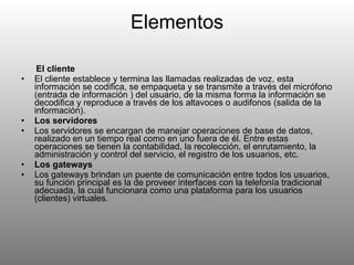 Elementos El cliente El cliente establece y termina las llamadas realizadas de voz, esta información se codifica, se empaqueta y se transmite a través del micrófono (entrada de información ) del usuario, de la misma forma la información se decodifica y reproduce a través de los altavoces o audifonos (salida de la información). Los servidores Los servidores se encargan de manejar operaciones de base de datos, realizado en un tiempo real como en uno fuera de él. Entre estas operaciones se tienen la contabilidad, la recolección, el enrutamiento, la administración y control del servicio, el registro de los usuarios, etc. Los gateways Los gateways brindan un puente de comunicación entre todos los usuarios, su función principal es la de proveer interfaces con la telefonía tradicional adecuada, la cual funcionara como una plataforma para los usuarios (clientes) virtuales. 
