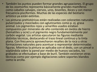 • También los puntos pueden formar grandes agrupaciones. El grupo
de los zoomorfos representa básicamente grandes mamíferos
como caballos salvajes, ciervos, uros, bisontes, íbices y con menor
frecuencia pisciformes. Muchas de las especies del bestiario
artístico ya están extintas.
• Las pinturas prehistóricas están realizadas con colorantes naturales
pulverizados y mezclados con aglutinantes como p. ej. grasa
animal. Los pigmentos rojos y amarillos usados estaban
compuestos por minerales de alto contenido en óxidos de hierro
(hematites y ocre) y el pigmento negro fundamentalmente por
carbón vegetal. Los artistas ejecutaron las figuras mediante
distintas técnicas, destacando el trazo lineal continuo y la tinta
plana. Con frecuencia aprovecharon resaltes de la roca u otras
formaciones naturales para acentuar o representar determinadas
figuras. Mientras la pintura se aplicaba con el dedo, con un pincel o
soplándola sobre la pared por medio de huesos vaciados, los
grabados se efectuaban a base de buril. También existieron otras
técnicas como por ejemplo digitaciones sobre soportes blandos
como la arcilla.
 