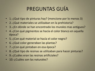 PREGUNTAS GUÍA
• 1.-¿Qué tipo de pinturas hay? (mencione por lo menos 3)
• 2.-¿Qué materiales se utilizaban en la prehistoria?
• 3.-¿En dónde se han encontrado los murales mas antiguos?
• 4.-¿Con qué pigmentos se hacía el color blanco en aquella
época?
• 5.-¿Con qué material se hacía el color negro?
• 6.-¿Qué color generaban las plantas?
• 7.-¿Con qué pintaban en esa época?
• 8.-¿Qué tipo de resinas se utilizaban para hacer pinturas?
• 9.-¿Cuáles eran las resinas artificiales?
• 10.-¿Cuáles son las naturales?
 