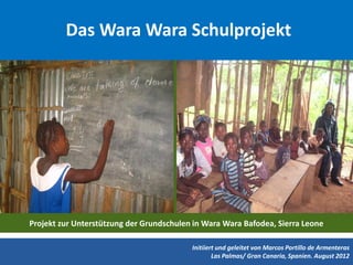 Das Wara Wara Schulprojekt




Projekt zur Unterstützung der Grundschulen in Wara Wara Bafodea, Sierra Leone

                                          Initiiert und geleitet von Marcos Portillo de Armenteras
                                                  Las Palmas/ Gran Canaria, Spanien. August 2012
 