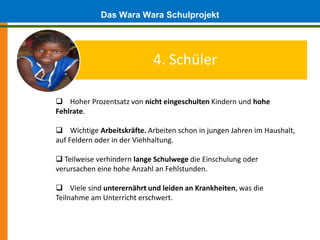 Das Wara Wara Schulprojekt


                            4. Schüler

 Hoher Prozentsatz von nicht eingeschulten Kindern und hohe
Fehlrate.

 Wichtige Arbeitskräfte. Arbeiten schon in jungen Jahren im Haushalt,
auf Feldern oder in der Viehhaltung.

 Teilweise verhindern lange Schulwege die Einschulung oder
verursachen eine hohe Anzahl an Fehlstunden.

 Viele sind unterernährt und leiden an Krankheiten, was die
Teilnahme am Unterricht erschwert.
 