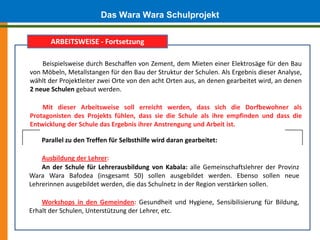 Das Wara Wara Schulprojekt
       ARBEITSWEISE - Fortsetzung

    Beispielsweise durch Beschaffen von Zement, dem Mieten einer Elektrosäge für den Bau
von Möbeln, Metallstangen für den Bau der Struktur der Schulen. Als Ergebnis dieser Analyse,
wählt der Projektleiter zwei Orte von den acht Orten aus, an denen gearbeitet wird, an denen
2 neue Schulen gebaut werden.

    Mit dieser Arbeitsweise soll erreicht werden, dass sich die Dorfbewohner als
Protagonisten des Projekts fühlen, dass sie die Schule als ihre empfinden und dass die
Entwicklung der Schule das Ergebnis ihrer Anstrengung und Arbeit ist.

    Parallel zu den Treffen für Selbsthilfe wird daran gearbeitet:

    Ausbildung der Lehrer:
    An der Schule für Lehrerausbildung von Kabala: alle Gemeinschaftslehrer der Provinz
Wara Wara Bafodea (insgesamt 50) sollen ausgebildet werden. Ebenso sollen neue
Lehrerinnen ausgebildet werden, die das Schulnetz in der Region verstärken sollen.

    Workshops in den Gemeinden: Gesundheit und Hygiene, Sensibilisierung für Bildung,
Erhalt der Schulen, Unterstützung der Lehrer, etc.
 
