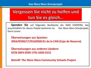Das Wara Wara Schulprojekt




   Spenden Sie auf folgendes Bankkonto der NGO COOPERA, das
ausschließlich für dieses Projekt bestimmt ist:   Das Wara Wara Schulprojekt,
Sierra Leone.

   Überweisungen aus Spanien:
   2054/0350/17/9162030131 de la CAN (Caja de Navarra).

   Überweisungen aus anderen Ländern:
   ES78 2054 0350 1791 6203 0131

   Betreff: The Wara Wara Community Schools Project
 