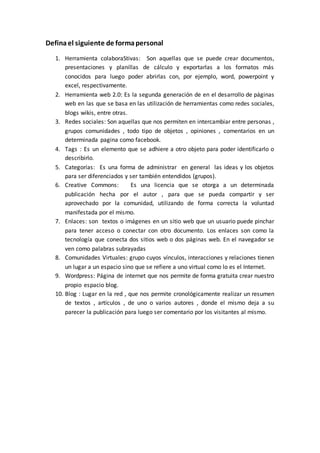 Definael siguiente de formapersonal
1. Herramienta colaboraStivas: Son aquellas que se puede crear documentos,
presentaciones y planillas de cálculo y exportarlas a los formatos más
conocidos para luego poder abrirlas con, por ejemplo, word, powerpoint y
excel, respectivamente.
2. Herramienta web 2.0: Es la segunda generación de en el desarrollo de páginas
web en las que se basa en las utilización de herramientas como redes sociales,
blogs wikis, entre otras.
3. Redes sociales: Son aquellas que nos permiten en intercambiar entre personas ,
grupos comunidades , todo tipo de objetos , opiniones , comentarios en un
determinada pagina como facebook.
4. Tags : Es un elemento que se adhiere a otro objeto para poder identificarlo o
describirlo.
5. Categorías: Es una forma de administrar en general las ideas y los objetos
para ser diferenciados y ser también entendidos (grupos).
6. Creative Commons: Es una licencia que se otorga a un determinada
publicación hecha por el autor , para que se pueda compartir y ser
aprovechado por la comunidad, utilizando de forma correcta la voluntad
manifestada por el mismo.
7. Enlaces: son textos o imágenes en un sitio web que un usuario puede pinchar
para tener acceso o conectar con otro documento. Los enlaces son como la
tecnología que conecta dos sitios web o dos páginas web. En el navegador se
ven como palabras subrayadas
8. Comunidades Virtuales: grupo cuyos vínculos, interacciones y relaciones tienen
un lugar a un espacio sino que se refiere a uno virtual como lo es el Internet.
9. Wordpress: Página de internet que nos permite de forma gratuita crear nuestro
propio espacio blog.
10. Blog : Lugar en la red , que nos permite cronológicamente realizar un resumen
de textos , artículos , de uno o varios autores , donde el mismo deja a su
parecer la publicación para luego ser comentario por los visitantes al mismo.
 