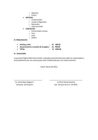 o Deportes
o Cívicos
NOTICIAS
o Institucionales
o Locales y Regionales
o Nacionales
o Internacionales
CONTACTOS
o Comunicados y avisos
o Foro
o Chat
o APAFA
IX PRESUPUESTO:
Hosting o sitio : S/. 300.00
Asesoramiento y creación de la página : S/. 700.00
TOTAL : S/. 1000.00
IX EVALUCION:
La presente Página Web estará siendo evaluado constantemente por todos los responsables y
primordialmente por sus usuarios para estar modificando para una mejora atención.
Callao Marzo del 2013.
_______________________________ ____________________________________
Lic. Sonia Rojas Dalguerri. Lic Efrain Rossel Sanchez.
Directora de Proyecto Sub Director de la I.E. Nº 4016
 