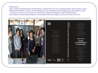 Publicaciones:
Texto: “Ensaios Contemporàneos de Videodança”, Festival Dança em Foco, Aeroplano Editora, Rio de Janerio , Brasil,
ISBN 978-85-7820-083-1 capitulo: Projeto Webdança: Uma Coreografia Do Gesto Digital, Pag. 282 a 309 Año: 2012
. “Terpsícore en ceros y unos. Ensayos de Videodanza”; Editorial Guadalquivir, ISBN: 9789872213879
Titulo capitulo: Proyecto Webcamdanza: Una Coreografía Del Gesto Digital, en Puntos de Vista, PG 52 a 67
 
