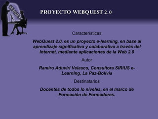 PROYECTO WEBQUEST 2.0


                   Características
WebQuest 2.0, es un proyecto e-learning, en base al
aprendizaje significativo y colaborativo a través del
   Internet, mediante aplicaciones de la Web 2.0
                       Autor
   Ramiro Aduviri Velasco, Consultora SIRIUS e-
            Learning, La Paz-Bolivia
                    Destinatarios
   Docentes de todos lo niveles, en el marco de
          Formación de Formadores.
 