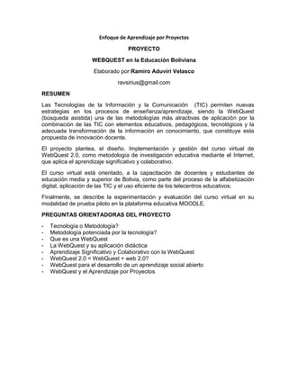 Enfoque de Aprendizaje por Proyectos<br />PROYECTO<br />WEBQUEST  en la Educación Boliviana<br />Elaborado por: Ramiro Aduviri Velasco<br />ravsirius@gmail.com<br />RESUMEN<br />Las Tecnologías de la Información y la Comunicación  (TIC) permiten nuevas estrategias en los procesos de enseñanza/aprendizaje, siendo la WebQuest (búsqueda asistida) una de las metodologías más atractivas de aplicación por la combinación de las TIC con elementos educativos, pedagógicos, tecnológicos y la adecuada transformación de la información en conocimiento, que constituye esta propuesta de innovación docente.<br />El proyecto plantea, el diseño. Implementación y gestión del curso virtual de WebQuest 2.0, como metodología de investigación educativa mediante el Internet, que aplica el aprendizaje significativo y colaborativo.<br />El curso virtual está orientado, a la capacitación de docentes y estudiantes de educación media y superior de Bolivia, como parte del proceso de la alfabetización digital, aplicación de las TIC y el uso eficiente de los telecentros educativos.<br />Finalmente, se describe la experimentación y evaluación del curso virtual en su modalidad de prueba piloto en la plataforma educativa MOODLE.<br />PREGUNTAS ORIENTADORAS DEL PROYECTO<br />Tecnología o Metodología?<br />Metodología potenciada por la tecnología?<br />Que es una WebQuest<br />La WebQuest y su aplicación didáctica<br />Aprendizaje Significativo y Colaborativo con la WebQuest<br />WebQuest 2.0 = WebQuest + web 2.0?<br />WebQuest para el desarrollo de un aprendizaje social abierto<br />WebQuest y el Aprendizaje por Proyectos<br />CRONOGRAMA ACOTADO<br />NombreDuraciónComienzoFinBúsqueda de Información3 días 15/05/1117/05/11Antecedentes y diagnostico2 días 18/05/1119/05/11Diseño de escenarios2 días 20/05/1121/05/11Propuesta pedagógica3 días 21/05/1123/05/11Elaboración de Contenidos15 días 24/05/1108/06/11Configuración Plataforma3 días  09/05/1111/06/11Implementation Blog1 día 12/06/1112/06/11Otras aplicaciones web 2.02 días 13/06/1114/06/11Diseño de clases virtuales7 días 15/06/1121/06/11Interacción redes sociales7 días 22/06/1128/07/11Implementación del curso 2 días 29/07/1130/07/11Experimentación y Evaluación del Curso15 días 01/07/1115/07/11<br />DESTREZAS QUE SE PONEN EN JUEGO<br />Es una forma efectiva para integrar internet en los aprendizajes.<br />Genera aprendizaje de TIC en contextos de uso real<br />Permite formas de trabajo cooperativo y colaborativo.<br />Promueve una significatividad lógica y psicológica<br />Estructura los contenidos de forma comprensible para los alumnos<br />Propone una tarea clara  y con sentido lógico<br />Aborda campos de conocimiento de forma atractiva <br />Propone informaciones textuales, gráficas y de otros tipos <br />Favorece aprendizajes autónomos y la metacognición <br />El  alumno genera sus propias conclusiones a partir de fuentes diversas <br />Permite aprender a aprender<br />Promueve el aprendizaje social abierto.<br />RECURSOS<br />Plataforma Moodle http://proyectoelearning.edumoot.com<br />Blog http://cursoabierto.blogspot.com<br />