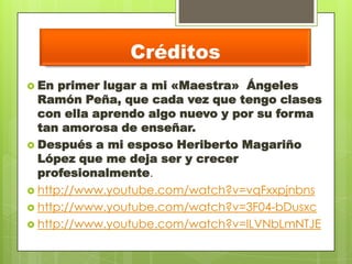 Créditos
 En primer lugar a mi «Maestra» Ángeles
Ramón Peña, que cada vez que tengo clases
con ella aprendo algo nuevo y por su forma
tan amorosa de enseñar.
 Después a mi esposo Heriberto Magariño
López que me deja ser y crecer
profesionalmente.
 http://www.youtube.com/watch?v=vqFxxpjnbns
 http://www.youtube.com/watch?v=3F04-bDusxc
 http://www.youtube.com/watch?v=ILVNbLmNTJE
 