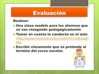 Evaluación
Realizar:
 Una clase modelo para los alumnos que
se van rezagando pedagógicamente
 Tomar en cuenta la conducta en el aula
http://www.youtube.com/watch?v=vqFxxpjn
bns
 Escribir claramente que se pretende al
termino del curso escolar.
 