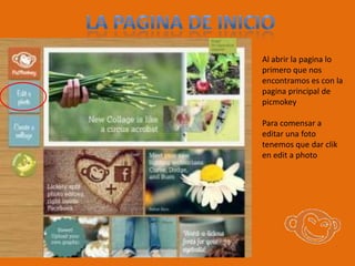 Al abrir la pagina lo
primero que nos
encontramos es con la
pagina principal de
picmokey

Para comensar a
editar una foto
tenemos que dar clik
en edit a photo
 