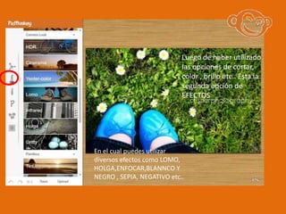 Luego de haber utilizado
                            las opciones de cortar,
                            color , brillo etc.. Esta la
                            segunda opción de
                            EFECTOS




En el cual puedes utilizar
diversos efectos como LOMO,
HOLGA,ENFOCAR,BLANNCO Y
NEGRO , SEPIA, NEGATIVO etc..
 