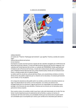 EL ARCA DE LOS NÚMEROS
LENGUA WUICHI
el nombre de “Thaw’et: t’hiphayajai wet lachoslis”, que significa “Cantos y sonidos de nuestro
lugar”
Sistema Numerofonía de Aschero
el coro Sacham.
El proyecto se pudo concretar gracias al aporte de dos subsidios otorgados por el Ministerio de
Desarrollo Social de la Nación, a través del INAI (Instituto Nacional de Asuntos Indígenas); tres
subsidios del Fondo Nacional de las Artes; un subsidio del PRODERNEA; fondos aportados por
el Gobierno de la Provincia de Formosa, a través de la Subsecretaría de Cultura, gestionados
ante el INCAA (Instituto Nacional de Cine y Artes Audiovisuales); fondos de la Fundación Gran
Chaco; y fondos propios de la Fundación Niwok.
La cultura wichí es una de las culturas del Gran Chaco, con características similares a la de las
demás etnias de pueblos originarios por su relación con la naturaleza: el contacto permanente
con el monte, el río, los pájaros.
En la etapa de subsistencia del pueblo wichí, los sonidos y cantos de la naturaleza tuvieron un
lugar muy destacado en las luchas y en las conquistas. Los cantos y las danzas eran
protagonizados por los chamanes y algunas personas con capacidades muy especiales para
proteger a los humanos de seres extraños. Vivíamos así en armonía con la naturaleza como
parte de la misma creación.
Para nuestra cultura, los sonidos y todo lo que hace ruido está relacionado con la vida. Por eso
tienen mucha importancia para la subsistencia de las familias. La pesca, la marisca, la
recolección de frutos del monte y las actividades hechas por las manos de las mujeres wichí
son actividades que se acompañan por cantos y por sonidos de la naturaleza para alentar o
 