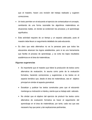 que el maestro, hacen una revisión del trabajo realizado y sugieren
correcciones.
• Un texto permiten en el educando el ejercicio de contextualizar el concepto,
cambiando de una forma razonable los algoritmos matemáticos en
situaciones reales, en donde se evidencien los procesos y el aprendizaje
significativo.
• Esta actividad requiere de un tiempo y un espacio adecuado, pues el
maestro debe llevar un seguimiento detallado de cada educando.
• Es claro que esta alternativa no es la panacea para que todos los
educandos alcancen los logros establecidos, pero si es una herramienta
que facilita el proceso de aprendizaje, y se evita los bajos resultados
académicos en el área de matemáticas.
Algunas sugerencias
• Es importante que el maestro que lidere la producción de textos como
alternativa de evaluación, la asuma como parte de la evaluación
formativa, haciendo correcciones y sugerencias a los textos en el
aspecto temático que, desde el área de matemáticas, sea el objetivo
principal sin olvidar el aspecto gramatical.
• Socializar y publicar los textos construidos para que el educando
mantenga su motivación e interés y sienta que su trabajo está valorado.
• No olvidar que el objetivo del ejercicio de producir los textos como
alternativa de evaluación formativa es hacer el seguimiento del
aprendizaje en el área de matemáticas; por tanto, cada vez que sea
necesario hay que parar y dar explicaciones pertinentes.
 