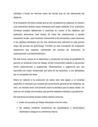 actividad a través de informes sobre las formas que se van alcanzando los
objetivos.
Si la evaluación formativa señala que se van cumpliendo los objetivos, el maestro
y los educandos tendrán mayor motivación para seguir adelante. Si la evaluación
formativa muestra deficiencias o carencias en cuanto a los objetivos que
pretenden alcanzarse, será tiempo de hacer las rectificaciones y ajustes
necesarios al plan, para incentivar nuevamente a los educandos y para examinas
si los objetivos señalados son los más oportunos para colocarse en esta precisa
etapa del proceso de aprendizaje. También en esta concepción de evaluación
rescatamos dos aspectos importantes del proceso de evaluación: la
autoevaluación y la heteroevaluacion.
De esta forma, vemos en la elaboración y producción de textos la posibilidad de
generar un ambiente crítico de trabajo, donde mutuamente maestro e educandos
hacen observaciones y sugerencias. Observaciones y sugerencia que son
asumidas con mayor receptividad, por parte de los educando, si son planteadas
por un compañero de clase.
Ahora en relación a la producción de textos este esta ligado a un contexto
específico e individual que necesita del conocimiento general de los hablantes, es
decir, se necesita tener conocimiento sobre la temática que se desea hablar. Un
texto es una unidad comunicativa, que permite realizarlo individual y grupalmente.
De esta forma los textos poseen ciertos criterios comunes:
 Están con puestos por frases articuladas unas con otras
 Se realizan mediante mecanismos de textualizacion y denunciación
destinados a asegurar su coherencia interna.
 