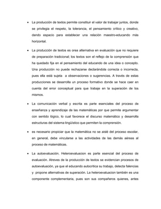 • La producción de textos permite constituir el valor de trabajar juntos, donde
se privilegia el respeto, la tolerancia, el pensamiento crítico y creativo,
dando espacio para establecer una relación maestro-educando más
horizontal.
• La producción de textos es orea alternativa en evaluación que no requiere
de preparación tradicional; los textos son el reflejo de la comprensión que
ha quedado fija en el pensamiento del educando de una idea o concepto.
Una producción no puede rechazarse declarándola correcta o incorrecta,
pues ella está sujeta a observaciones o sugerencias. A través de estas
producciones se desarrolla un proceso formativo donde se hace caer en
cuenta del error conceptual para que trabaje en la superación de los
mismos.
• La comunicación verbal y escrita es parte esenciales del proceso de
enseñanza y aprendizaje de las matemáticas por que permite argumentar
con sentido lógico, lo cual favorece el discurso matemático y desarrolla
estructuras del sistema lingüístico que permiten la comprensión.
• es necesario propiciar que la matemática no se aislé del proceso escolar,
en general, debe vincularse a las actividades de las demás aéreas al
proceso de matemáticas.
• La autoevaluación. Heteroevaluacion es parte esencial del proceso de
evaluación. Atreves de la producción de textos se evidencian procesos de
autoevaluación, ya que el educando autocritica su trabajo, detecta falencias
y propone alternativas de superación. La heteroevaluacion también es una
componente complementaria, pues son sus compañeros quienes, antes
 