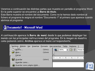 Veremos a continuación las distintas partes que muestra en pantalla el programa Word En la parte superior se encuentra La  Barra de título .  Esta Barra muestra el nombre del documento. Como no le hemos dado nombre al fichero el programa le asigna el nombre "Documento 1" al primero que aparece cuando abrimos el programa A continuación aparece la  Barra de menú  desde la que podemos desplegar los menús con las principales instrucciones del programa. En la imagen se muestra como pulsando sobre  Archivo  aparece el menú correspondiente. 