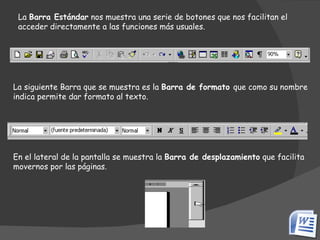 La  Barra Estándar  nos muestra una serie de botones que nos facilitan el acceder directamente a las funciones más usuales. La siguiente Barra que se muestra es la  Barra de formato  que como su nombre indica permite dar formato al texto. En el lateral de la pantalla se muestra la  Barra de desplazamiento  que facilita movernos por las páginas. 