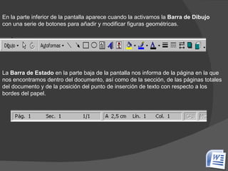 En la parte inferior de la pantalla aparece cuando la activamos la  Barra de Dibujo  con una serie de botones para añadir y modificar figuras geométricas. La  Barra de Estado  en la parte baja de la pantalla nos informa de la página en la que nos encontramos dentro del documento, así como de la sección, de las páginas totales del documento y de la posición del punto de inserción de texto con respecto a los bordes del papel.   