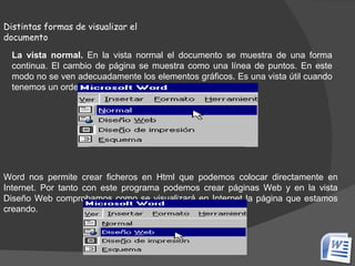   Distintas formas de visualizar el documento La vista normal.  En la vista normal el documento se muestra de una forma continua. El cambio de página se muestra como una línea de puntos. En este modo no se ven adecuadamente los elementos gráficos. Es una vista útil cuando tenemos un ordenador lento. Word nos permite crear ficheros en Html que podemos colocar directamente en Internet. Por tanto con este programa podemos crear páginas Web y en la vista Diseño Web comprobamos como se visualizará en Internet la página que estamos creando. 
