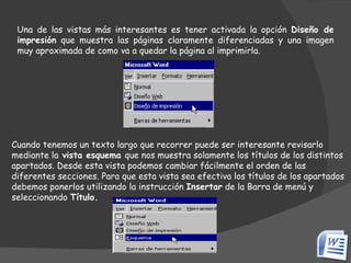 Una de las vistas más interesantes es tener activada la opción  Diseño de impresión  que muestra las páginas claramente diferenciadas y una imagen muy aproximada de como va a quedar la página al imprimirla. Cuando tenemos un texto largo que recorrer puede ser interesante revisarlo mediante la  vista esquema  que nos muestra solamente los títulos de los distintos apartados. Desde esta vista podemos cambiar fácilmente el orden de las diferentes secciones. Para que esta vista sea efectiva los títulos de los apartados debemos ponerlos utilizando la instrucción  Insertar  de la Barra de menú y seleccionando  Título. 