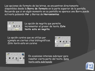 Las opciones de formato de las letras, se encuentran directamente disponibles desde la  Barra de formato  en la parte superior de la pantalla. Recuerde que si en algún momento en su pantalla no aparece una Barra puede activarla pulsando  Ver  y Barras de  Herramientas La opción de negrita que permite incrementar el grosor de texto.  Este texto esta en negrita   La opción cursiva que se utiliza por ejemplo en ciertas citas bibliográficas.  Este texto esta en cursiva   En ocasiones interesa subrayar para resaltar cierta parte del texto.  Este texto esta subrayado   