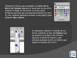 Pulsando la flecha que acompaña a la  Letra de la Barra de formato  aparece el menú que nos permite  cambiar el  Color  de las letras. Si entre estas primeras opciones que el programa presenta no esta el color deseado podemos acceder a una amplia gama pulsando  Mas colores. Si deseamos cambiar el tamaño de las letras, pulsando al lado del  Número  que se muestra en la Barra de formato, aparece el menú. En nuestro caso estamos pulsando sobre un número que amplia el tamaño de la letra  