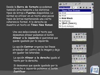 Desde la  Barra de formato  accedemos también directamente a los distintos tipos de letras o  Fuentes  disponibles. Lo normal es utilizar en un texto unos pocos tipos de letras manteniendo una cierta coherencia formal. A la derecha se muestra un texto en  Times New Roman La opción de formato Alinear se encuentra disponible directamente en la Barra de formato.                                                                                                                            Una vez seleccionado el texto que deseamos alinear pulsamos el botón  Alinear a la izquierda  si queremos que quede igualado por la izquierda.  La opción  Centrar  organiza las líneas alrededor del centro de la imagen y deja sin igualar los laterales  La opción  Alinear a la derecha  iguala el texto por la derecha.  Si deseamos que quede igualado por la derecha e izquierda pulsamos el botón  Justificar   